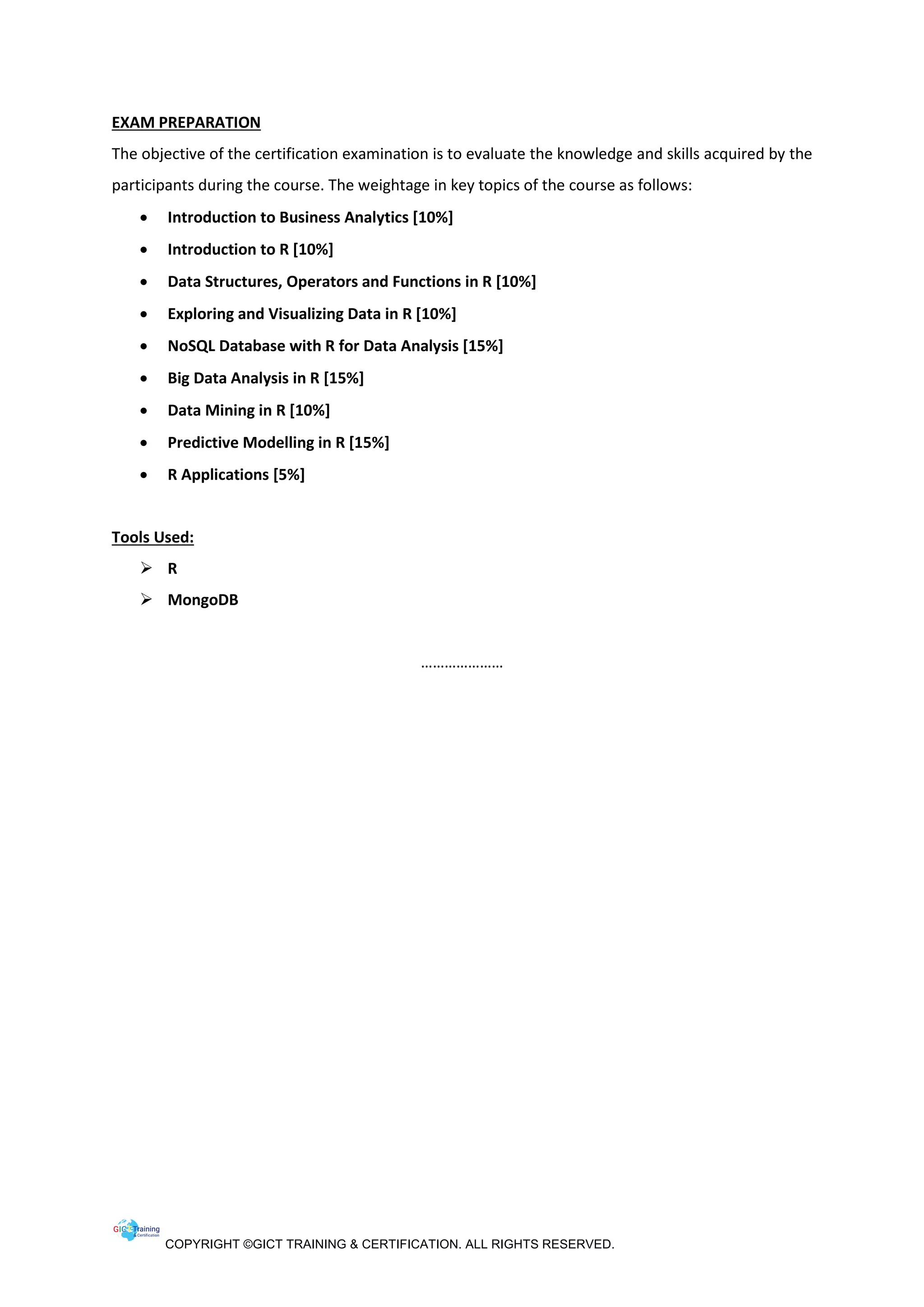 COPYRIGHT ©GICT TRAINING & CERTIFICATION. ALL RIGHTS RESERVED.
EXAM PREPARATION
The objective of the certification examination is to evaluate the knowledge and skills acquired by the
participants during the course. The weightage in key topics of the course as follows:
• Introduction to Business Analytics [10%]
• Introduction to R [10%]
• Data Structures, Operators and Functions in R [10%]
• Exploring and Visualizing Data in R [10%]
• NoSQL Database with R for Data Analysis [15%]
• Big Data Analysis in R [15%]
• Data Mining in R [10%]
• Predictive Modelling in R [15%]
• R Applications [5%]
Tools Used:
 R
 MongoDB
…………………
 