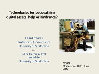 Technologies for bequeathing
digital assets: help or hindrance?




             Lilian Edwards
       Professor of E-Governance
        University of Strathclyde
                   and
          Edina Harbinja, PhD
                candidate,
        University of Strathclyde
                                     CDAS
                                     Conference, Bath, June
                                     2012
 