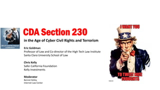 CDA Section 230
in the Age of Cyber Civil Rights and Terrorism
Eric Goldman
Professor of Law and Co-director of the High Tech Law Institute
Santa Clara University School of Law
Chris Kelly
Safer California Foundation
Kelly Investments
Moderator
Bennet Kelley
Internet Law Center
 