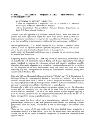 CLINICAL DOCUMENT ARQUITECHTURE: SPIROMETRY TESTS STANDARDIZATION<br />M. DOMINGO1, M. LIZANA1, C.GALLEGO2<br />1Centre de Competències d’Integració. Parc de la ciència i la innovació Tecnocampus de Mataró. 08304-Mataró. Espanya.<br />2Oficina d’Estàndards i Interoperabilitat – Fundació TicSalut.  Departament  de Salut  de la Generalitat de Catalunya. <br />Abstract. Since the appearance of electronic medical devices, many have been the formats that have represented output data from those devices. Each of them was independent and manufacturer’s own, from this way, obtained information was offered a low interoperability, so its integration with hospital information systems is difficult.<br />Due to apparition of CDA R2 model, emerged of HL7’s version 3, standards can be defined to cover the difference between different data formats extracted from devices, and at the same time, to structure the information in the proper way.<br />In this article, it’s detailed the methodology used to normalize the spirometry test, since its proposal until its approval.<br />Respiratory diseases, specially the COPD, lung cancer and tuberculosis, are the main causes of mortality that will continue to increase during next decades. Spirometer is the medical device mandated to measure the pulmonary volume and capacity, identifying possible alterations. Commonly, all devices have a proprietary output data format, and this is a setback for the integration on different environments, being that when store data on a shared repository, they aren’t interoperable due that they not share the same format and, mostly, they doesn’t contain structured data.<br />Driven by “Oficina d’Estàndards i Interoperabilitat de TICSalut” and “Pla de Digitalització de la Imatge Mèdica del Departament de Salut de la Generalitat de Catalunya”, there has been created a standard based on HL7 version 3, CDA R2. The goal is normalize a complete data set, including both received data from spirometers and those that come from the test citation, provided by electronic clinical history from hospital or medical center.<br />Consequently, is achieved to obtain a spirometry report that contains, not only the information related with the spirometry test, but also all the data from the test request, patient identification and spirometer. This set of data from different sources, requires applying a CDA R2 structure, oriented to ease the integration between medical device and the HIS, and a higher interoperability among hospital information systems.<br />The data model1 has been realized by a multidisciplinary scientific team, formed by pulmonologists, health-tech experts and spirometer manufacturers, thus providing different perspectives about this model, and enriches it with the knowledge of the different team profiles.<br />There are two versions of this data model, the first more detailed, clearly oriented to a subsequent execution of a data mining system, and the second, more basic and taking into account that not all the centers or hospitals can provide the information demanded on the detailed version.<br />After the data model generation, there are generated a set of normative and technological artifacts, to facilitate the standard implantation:<br />CDA R2 Spirometry implementation guide2: Contains the norms to follow to implement CDA R2 correctly, with mandatoriness of each field, as well as its content. There have been realized two versions also from this guide, referred to both versions of data model.<br />CDA R2 XML formatted templates: A set of CDA R2 spirometry templates, ready to be used in any implementation. There exist templates for both versions, basic and detailed.<br />4445503555XSL Style sheet: File needed to visualize spirometry CDA R2, which follows a standard style sheet for CDA-HL7 presentation.<br />Figure 1. Visualization of spirometry report CDA R2<br />Using spirometry CDA R2, allows that the resulting reports can be shared through different hospital HIS, and execute data mining services, that are very important for medical research processes. Also it’s important to note that the doctor can view the spirometry digitally, from his workstation, and watch the tests history for each patient.<br />The first implantation of the CDA R2 spirometry standard has been done through an open-source integration framework called EI2Med, based on Mirth Connect, in which many tools have been developed to ease generation and integration between CDA R2 spirometry standard and HIS.<br />The manufacturers and spirometry models that have been integrated at the moment with the integration framework EI2Med, and that they have cooperate on this first spirometry standard implementation, are: “EasyOne” from NDD and “DatosSpir Micro A” from Sibel.<br />Nowadays, are being carried out some pilot jobs in collaboration with different public hospitals of Catalonia, to validate the normalization and integration technology of the spirometry tests, to be approved shortly by “Oficina d’Estàndards i Interoperabilitat de TicSalut del Departament de Salut de la Generalitat de Catalunya”.<br />Referencias     <br />[1] T. Salas, M. Domingo, y F. Burgos. Data model of the CDA R2 spirometry standard to the “Departament de Salut de la Generalitat de Catalunya”. 2010.<br />[2] M. Domingo, M. Lizana y D. Kaminker. CDA R2 spirometry implementation guide to the “Departament de Salut de la Generalitat de Catalunya”. 2010.<br />