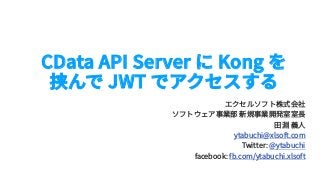 CData API Server に Kong を
挟んで JWT でアクセスする
エクセルソフト株式会社
ソフトウェア事業部 新規事業開発室室⻑
⽥淵 義⼈
ytabuchi@xlsoft.com
Twitter: @ytabuchi
facebook: fb.com/ytabuchi.xlsoft
 