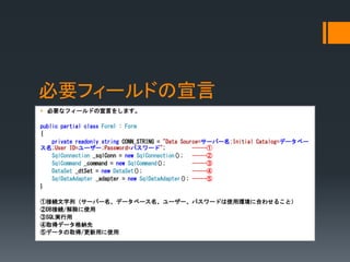 Ҫե`ɤ
? Ҫʥե`ɤԤ򤷤ޤ
public partial class Form1 : Form
{
private readonly string CONN_STRING = "Data Source=`Щ`;Initial Catalog=ǩ`٩`
;User ID=``;Password=ѥ`"; -----
SqlConnection _sqlConn = new SqlConnection(); -----
SqlCommand _command = new SqlCommand(); -----
DataSet _dtSet = new DataSet(); -----
SqlDataAdapter _adapter = new SqlDataAdapter(); -----
}
ٽӾAУ`Щ`ǩ`٩```ѥ`ɤʹíh˺Ϥ碌뤳ȣ
DBӾA/ʹ
SQLg
ȡåǩ`{
ݥǩ`ȡ/äʹ
 