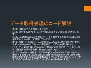 ǩ`ȡÄIΥ`ɽh
? ٤ϡӾAФOƤޤ
? ڤϡgФ륳ޥɤˢ٤ɤͥ~ŤƤ

? ۤϡSqlDataAdapter餷ƥǩ`ȡä뤿SELECT
SqlCommandȤOƤޤ
? ܤϡɤSqlCommandSqlDataAdapterOƤޤ
SqlDataAdapterϤΥޥɤgФƥǩ`ȡäޤ
? ݤϡǩ`ȡäDataSet˸{IǤǩ`٩`
ؤνӾAǩ`ȡá{ޤǤФޤ
? ޤϡDataSet˸{줿ǩ`DataGridViewȥ`
ʾIǤDataSetˤ}DataTable֥Ȥ
{ƤޤSqlDataAdpterFill᥽åɤgФȥǥå
0DataTable֥Ȥ˥ǩ`{ޤ
 