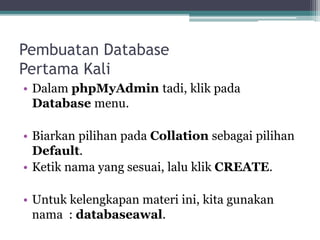 Pembuatan Database
Pertama Kali
• Dalam phpMyAdmin tadi, klik pada
Database menu.
• Biarkan pilihan pada Collation sebagai pilihan
Default.
• Ketik nama yang sesuai, lalu klik CREATE.
• Untuk kelengkapan materi ini, kita gunakan
nama : databaseawal.
 