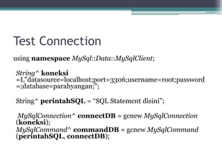 Test Connection
using namespace MySql::Data::MySqlClient;
String^ koneksi
=L"datasource=localhost;port=3306;username=root;password
=;database=parahyangan;";
String^ perintahSQL = “SQL Statement disini”;
MySqlConnection^ connectDB = gcnew MySqlConnection
(koneksi);
MySqlCommand^ commandDB = gcnew MySqlCommand
(perintahSQL, connectDB);
 