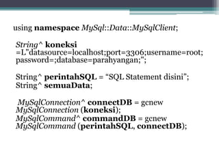 using namespace MySql::Data::MySqlClient;
String^ koneksi
=L"datasource=localhost;port=3306;username=root;
password=;database=parahyangan;";
String^ perintahSQL = “SQL Statement disini”;
String^ semuaData;
MySqlConnection^ connectDB = gcnew
MySqlConnection (koneksi);
MySqlCommand^ commandDB = gcnew
MySqlCommand (perintahSQL, connectDB);
 
