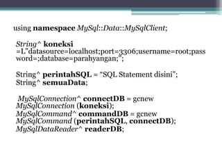 using namespace MySql::Data::MySqlClient;
String^ koneksi
=L"datasource=localhost;port=3306;username=root;pass
word=;database=parahyangan;";
String^ perintahSQL = “SQL Statement disini”;
String^ semuaData;
MySqlConnection^ connectDB = gcnew
MySqlConnection (koneksi);
MySqlCommand^ commandDB = gcnew
MySqlCommand (perintahSQL, connectDB);
MySqlDataReader^ readerDB;
 