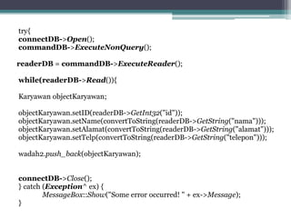 try{
connectDB->Open();
commandDB->ExecuteNonQuery();
readerDB = commandDB->ExecuteReader();
while(readerDB->Read()){
Karyawan objectKaryawan;
objectKaryawan.setID(readerDB->GetInt32("id"));
objectKaryawan.setName(convertToString(readerDB->GetString("nama")));
objectKaryawan.setAlamat(convertToString(readerDB->GetString("alamat")));
objectKaryawan.setTelp(convertToString(readerDB->GetString("telepon")));
wadah2.push_back(objectKaryawan);
connectDB->Close();
} catch (Exception^ ex) {
MessageBox::Show("Some error occurred! " + ex->Message);
}
 