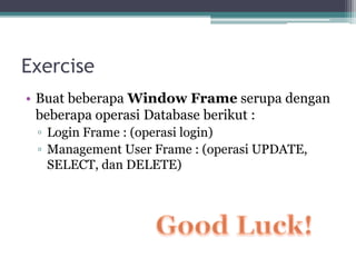 Exercise
• Buat beberapa Window Frame serupa dengan
beberapa operasi Database berikut :
▫ Login Frame : (operasi login)
▫ Management User Frame : (operasi UPDATE,
SELECT, dan DELETE)
 
