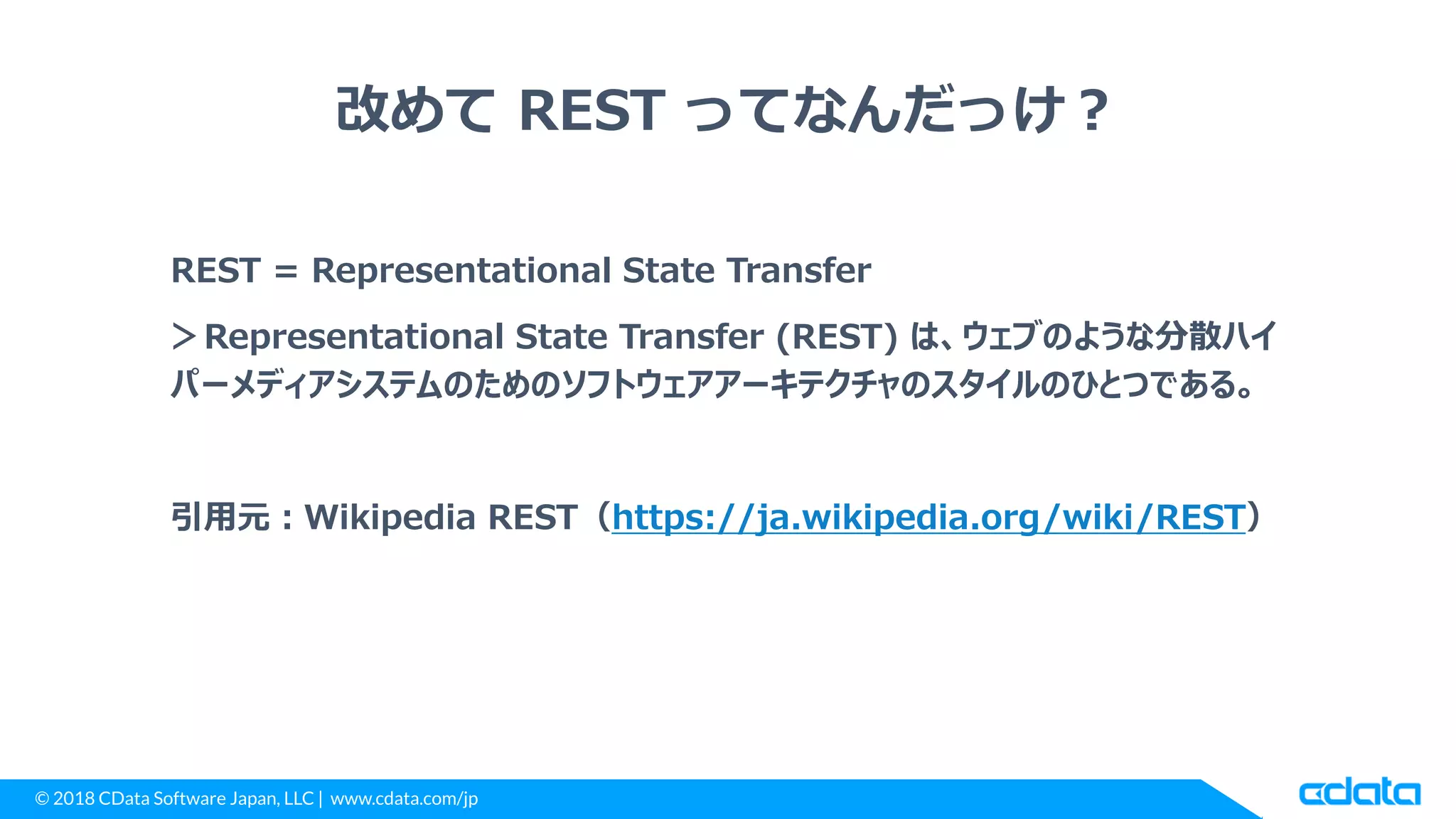 © 2018 CData Software Japan, LLC | www.cdata.com/jp
改めて REST ってなんだっけ？
REST = Representational State Transfer
＞Representational State Transfer (REST) は、ウェブのような分散ハイ
パーメディアシステムのためのソフトウェアアーキテクチャのスタイルのひとつである。
引用元：Wikipedia REST（https://ja.wikipedia.org/wiki/REST）
 