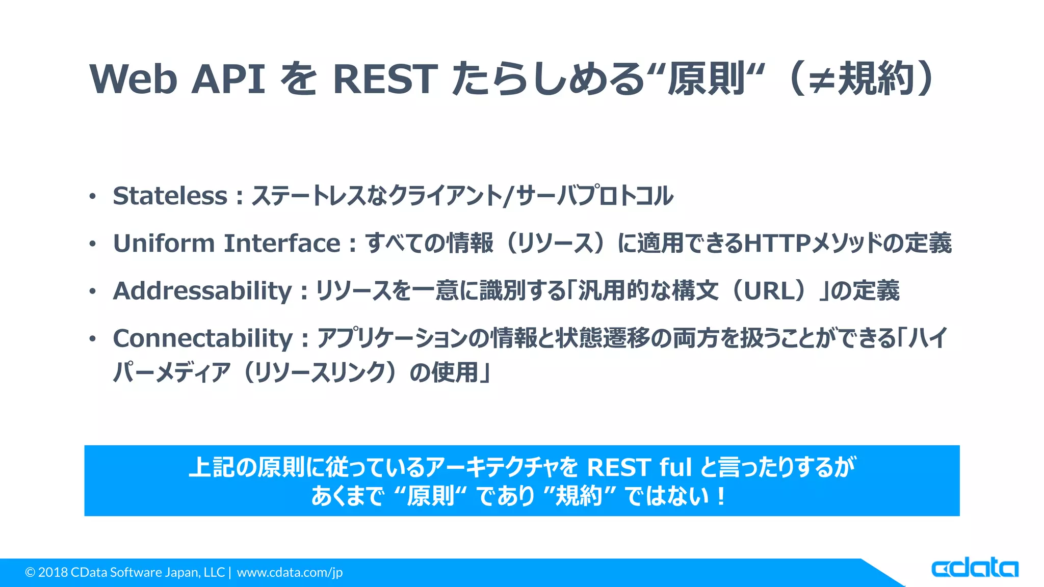 © 2018 CData Software Japan, LLC | www.cdata.com/jp
Web API を REST たらしめる“原則“（≠規約）
• Stateless：ステートレスなクライアント/サーバプロトコル
• Uniform Interface：すべての情報（リソース）に適用できるHTTPメソッドの定義
• Addressability：リソースを一意に識別する「汎用的な構文（URL）」の定義
• Connectability：アプリケーションの情報と状態遷移の両方を扱うことができる「ハイ
パーメディア（リソースリンク）の使用」
上記の原則に従っているアーキテクチャを REST ful と言ったりするが
あくまで “原則“ であり ”規約” ではない！
 