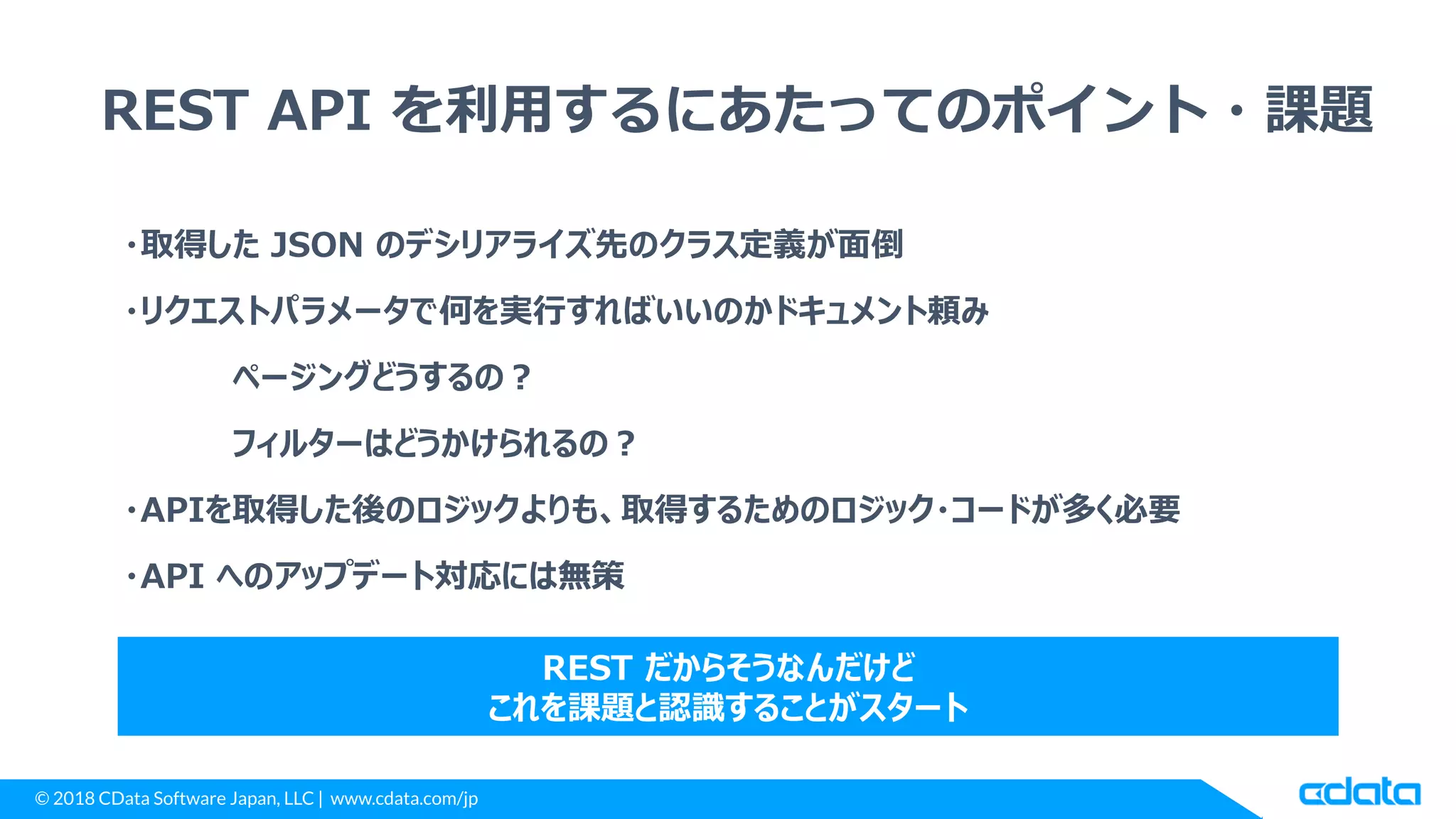 © 2018 CData Software Japan, LLC | www.cdata.com/jp
REST API を利用するにあたってのポイント・課題
・取得した JSON のデシリアライズ先のクラス定義が面倒
・リクエストパラメータで何を実行すればいいのかドキュメント頼み
ページングどうするの？
フィルターはどうかけられるの？
・APIを取得した後のロジックよりも、取得するためのロジック・コードが多く必要
・API へのアップデート対応には無策
REST だからそうなんだけど
これを課題と認識することがスタート
 