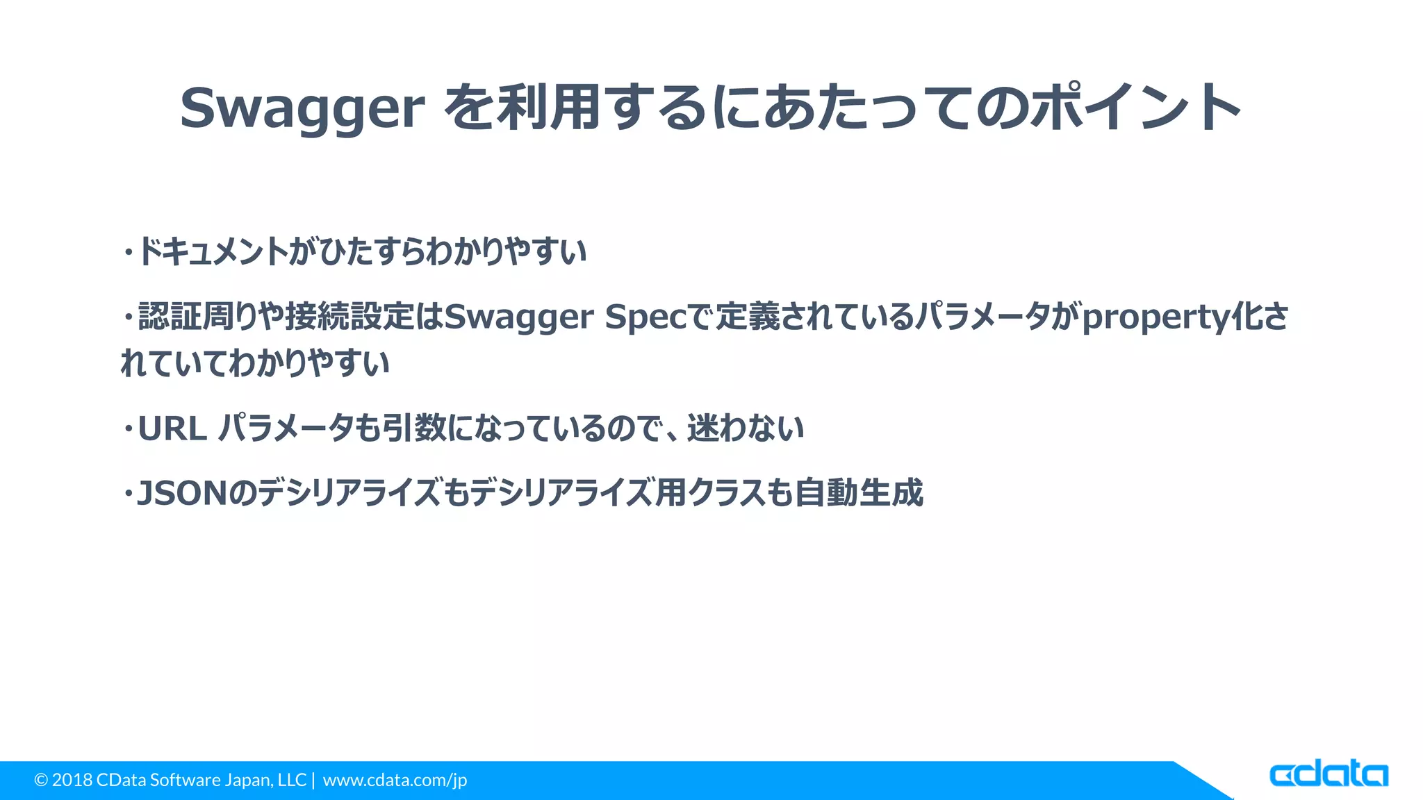 © 2018 CData Software Japan, LLC | www.cdata.com/jp
Swagger を利用するにあたってのポイント
・ドキュメントがひたすらわかりやすい
・認証周りや接続設定はSwagger Specで定義されているパラメータがproperty化さ
れていてわかりやすい
・URL パラメータも引数になっているので、迷わない
・JSONのデシリアライズもデシリアライズ用クラスも自動生成
 