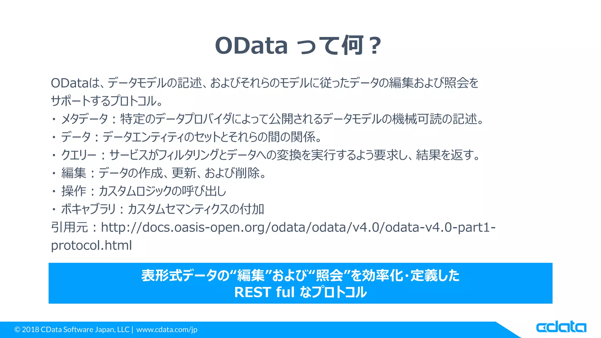 © 2018 CData Software Japan, LLC | www.cdata.com/jp
OData って何？
ODataは、データモデルの記述、およびそれらのモデルに従ったデータの編集および照会を
サポートするプロトコル。
・ メタデータ：特定のデータプロバイダによって公開されるデータモデルの機械可読の記述。
・ データ：データエンティティのセットとそれらの間の関係。
・ クエリー：サービスがフィルタリングとデータへの変換を実行するよう要求し、結果を返す。
・ 編集：データの作成、更新、および削除。
・ 操作：カスタムロジックの呼び出し
・ ボキャブラリ：カスタムセマンティクスの付加
引用元：http://docs.oasis-open.org/odata/odata/v4.0/odata-v4.0-part1-
protocol.html
表形式データの“編集”および“照会”を効率化・定義した
REST ful なプロトコル
 