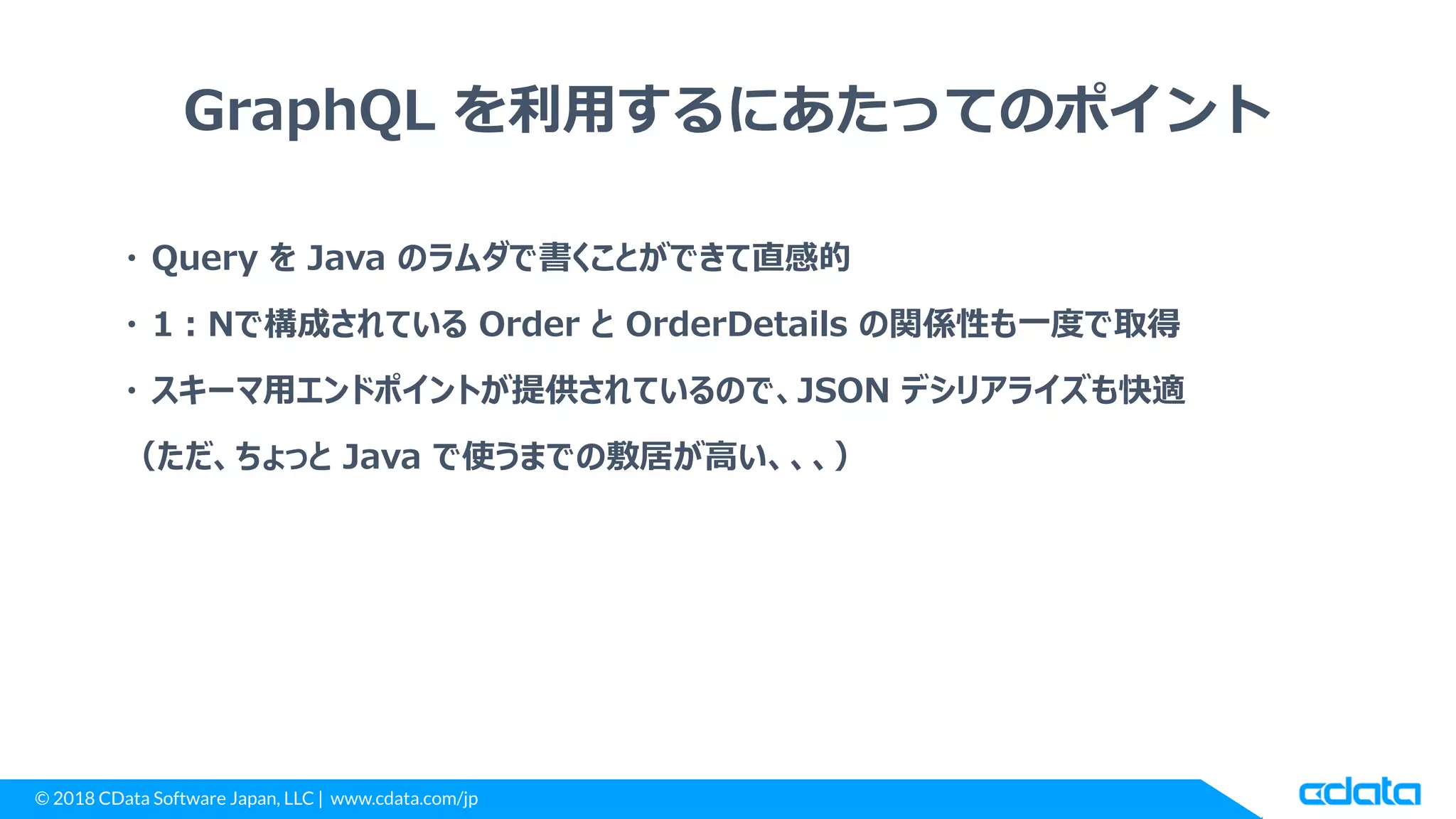 © 2018 CData Software Japan, LLC | www.cdata.com/jp
GraphQL を利用するにあたってのポイント
・ Query を Java のラムダで書くことができて直感的
・ 1：Nで構成されている Order と OrderDetails の関係性も一度で取得
・ スキーマ用エンドポイントが提供されているので、JSON デシリアライズも快適
（ただ、ちょっと Java で使うまでの敷居が高い、、、）
 