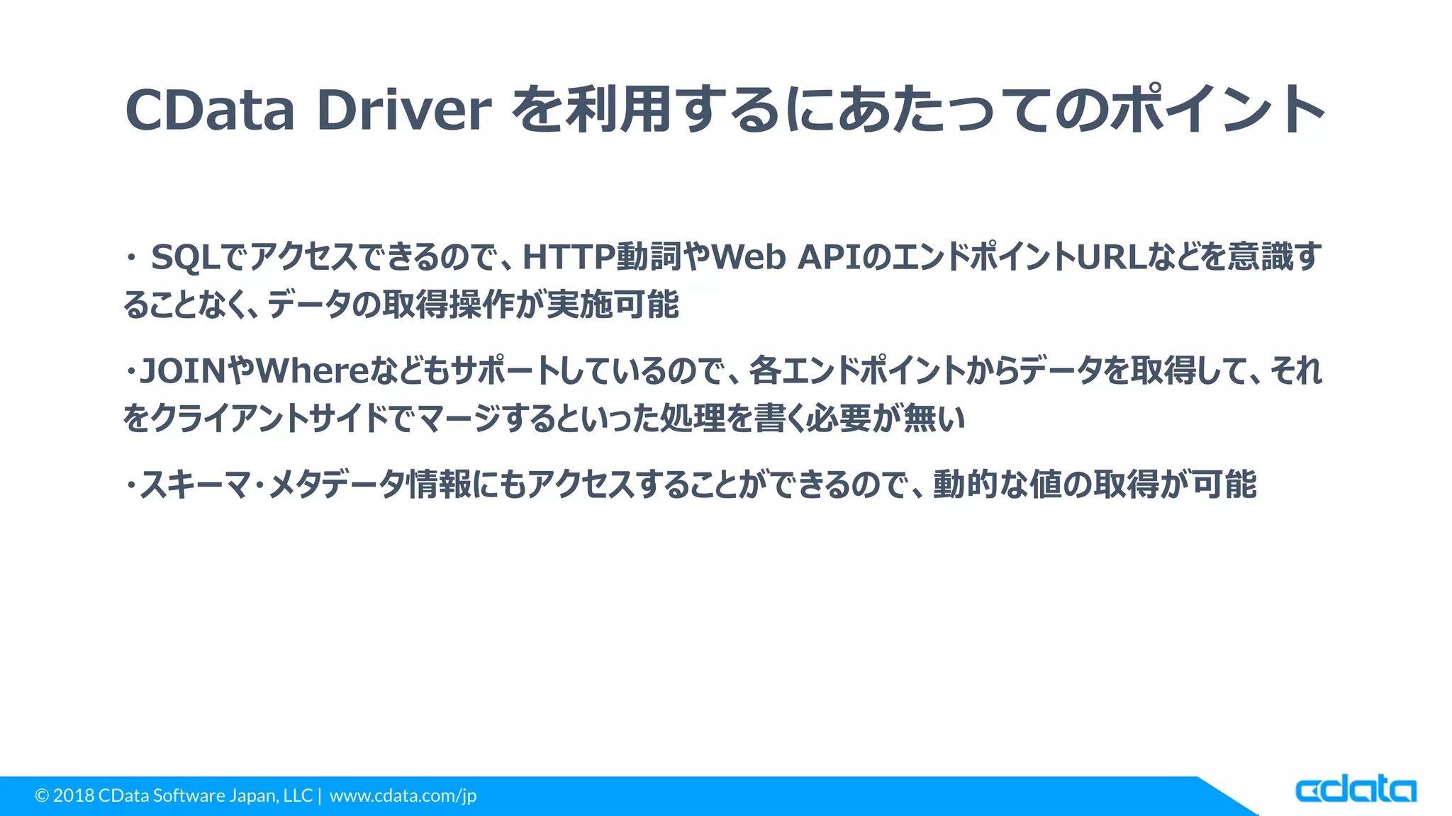 © 2018 CData Software Japan, LLC | www.cdata.com/jp
CData Driver を利用するにあたってのポイント
・ SQLでアクセスできるので、HTTP動詞やWeb APIのエンドポイントURLなどを意識す
ることなく、データの取得操作が実施可能
・JOINやWhereなどもサポートしているので、各エンドポイントからデータを取得して、それ
をクライアントサイドでマージするといった処理を書く必要が無い
・スキーマ・メタデータ情報にもアクセスすることができるので、動的な値の取得が可能
 