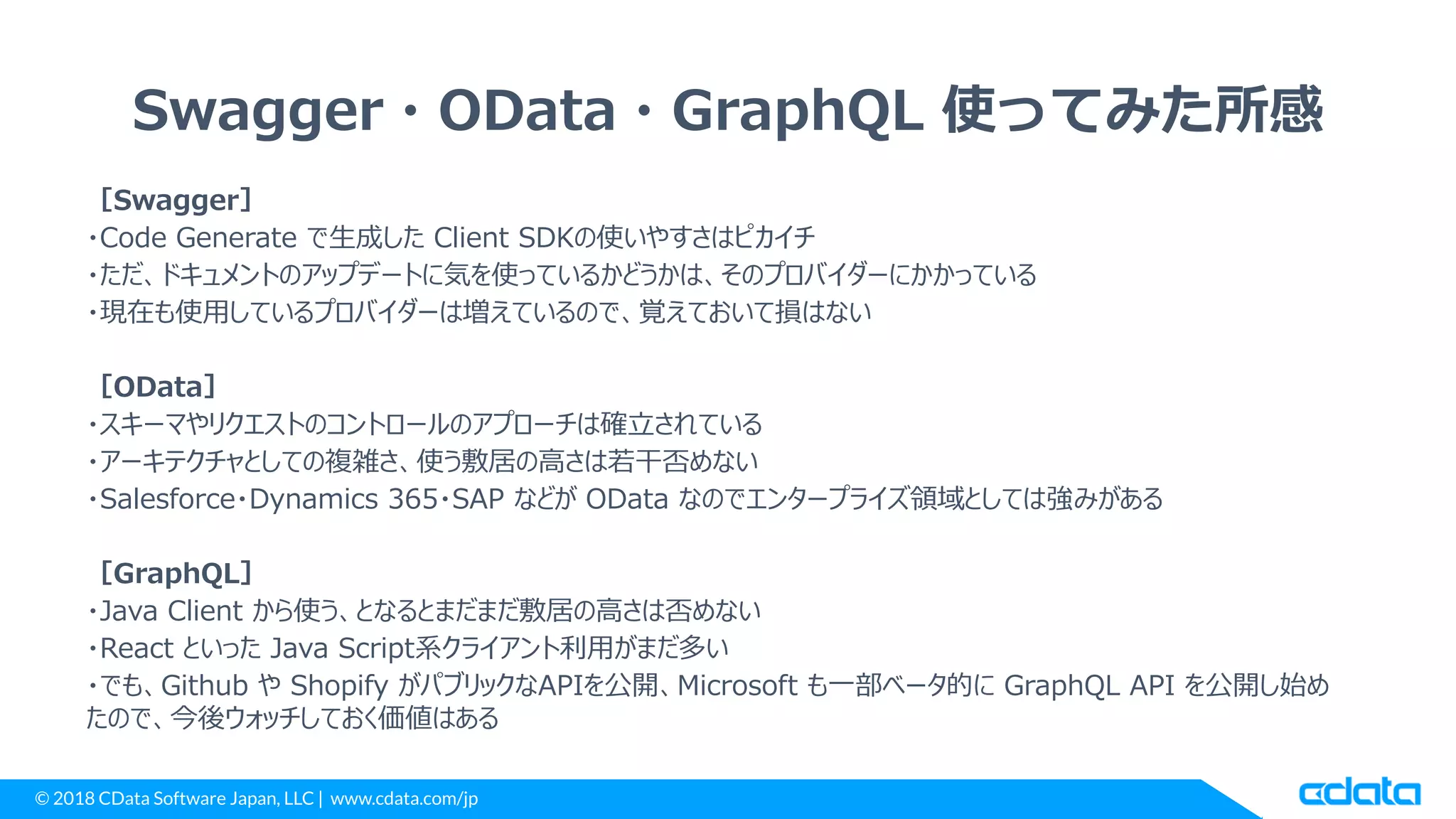 © 2018 CData Software Japan, LLC | www.cdata.com/jp
Swagger・OData・GraphQL 使ってみた所感
［Swagger］
・Code Generate で生成した Client SDKの使いやすさはピカイチ
・ただ、ドキュメントのアップデートに気を使っているかどうかは、そのプロバイダーにかかっている
・現在も使用しているプロバイダーは増えているので、覚えておいて損はない
［OData］
・スキーマやリクエストのコントロールのアプローチは確立されている
・アーキテクチャとしての複雑さ、使う敷居の高さは若干否めない
・Salesforce・Dynamics 365・SAP などが OData なのでエンタープライズ領域としては強みがある
［GraphQL］
・Java Client から使う、となるとまだまだ敷居の高さは否めない
・React といった Java Script系クライアント利用がまだ多い
・でも、Github や Shopify がパブリックなAPIを公開、Microsoft も一部ベータ的に GraphQL API を公開し始め
たので、今後ウォッチしておく価値はある
 