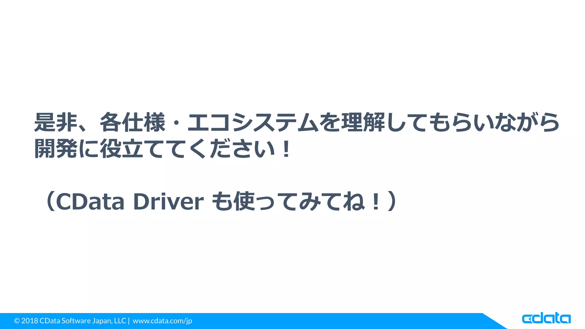 © 2018 CData Software Japan, LLC | www.cdata.com/jp
是非、各仕様・エコシステムを理解してもらいながら
開発に役立ててください！
（CData Driver も使ってみてね！）
 