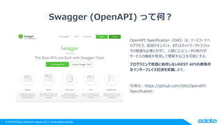 © 2018 CData Software Japan, LLC | www.cdata.com/jp
Swagger (OpenAPI) って何？
OpenAPI Specification（OAS）は、ソースコードへ
のアクセス、追加ドキュメント、またはネットワークトラフィッ
クの検査を必要とせずに、人間とコンピュータの両方が
サービスの機能を発見して理解することを可能にする、
プログラミング言語に依存しないREST APIの標準的
なインターフェイス記述を定義します。
引用元：https://github.com/OAI/OpenAPI-
Specification
 