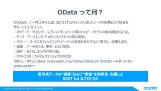 © 2018 CData Software Japan, LLC | www.cdata.com/jp
OData って何？
ODataは、データモデルの記述、およびそれらのモデルに従ったデータの編集および照会を
サポートするプロトコル。
・ メタデータ：特定のデータプロバイダによって公開されるデータモデルの機械可読の記述。
・ データ：データエンティティのセットとそれらの間の関係。
・ クエリー：サービスがフィルタリングとデータへの変換を実行するよう要求し、結果を返す。
・ 編集：データの作成、更新、および削除。
・ 操作：カスタムロジックの呼び出し
・ ボキャブラリ：カスタムセマンティクスの付加
引用元：http://docs.oasis-open.org/odata/odata/v4.0/odata-v4.0-part1-
protocol.html
表形式データの“編集”および“照会”を効率化・定義した
REST ful なプロトコル
 