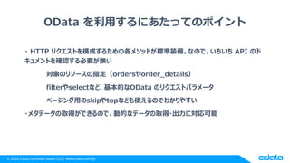 © 2018 CData Software Japan, LLC | www.cdata.com/jp
OData を利用するにあたってのポイント
・ HTTP リクエストを構成するための各メソッドが標準装備。なので、いちいち API のド
キュメントを確認する必要が無い
対象のリソースの指定（ordersやorder_details）
filterやselectなど、基本的なOData のリクエストパラメータ
ページング用のskipやtopなども使えるのでわかりやすい
・メタデータの取得ができるので、動的なデータの取得・出力に対応可能
 