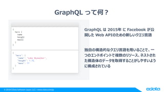 © 2018 CData Software Japan, LLC | www.cdata.com/jp
GraphQL って何？
GraphQL は 2015年 に Facebook が公
開した Web APIのための新しいクエリ言語
独自の構造的なクエリ言語を用いることで、一
つのエンドポイントで複数のリソース、ネストされ
た構造体のデータを取得することがしやすいよう
に構成されている
 