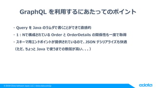© 2018 CData Software Japan, LLC | www.cdata.com/jp
GraphQL を利用するにあたってのポイント
・ Query を Java のラムダで書くことができて直感的
・ 1：Nで構成されている Order と OrderDetails の関係性も一度で取得
・ スキーマ用エンドポイントが提供されているので、JSON デシリアライズも快適
（ただ、ちょっと Java で使うまでの敷居が高い、、、）
 