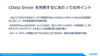 © 2018 CData Software Japan, LLC | www.cdata.com/jp
CData Driver を利用するにあたってのポイント
・ SQLでアクセスできるので、HTTP動詞やWeb APIのエンドポイントURLなどを意識す
ることなく、データの取得操作が実施可能
・JOINやWhereなどもサポートしているので、各エンドポイントからデータを取得して、それ
をクライアントサイドでマージするといった処理を書く必要が無い
・スキーマ・メタデータ情報にもアクセスすることができるので、動的な値の取得が可能
 