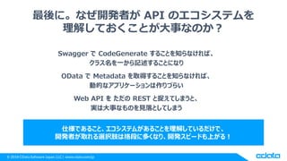 © 2018 CData Software Japan, LLC | www.cdata.com/jp
最後に。なぜ開発者が API のエコシステムを
理解しておくことが大事なのか？
Swagger で CodeGenerate することを知らなければ、
クラス名を一から記述することになり
OData で Metadata を取得することを知らなければ、
動的なアプリケーションは作りづらい
Web API を ただの REST と捉えてしまうと、
実は大事なものを見落としてしまう
仕様であること、エコシステムがあることを理解しているだけで、
開発者が取れる選択肢は格段に多くなり、開発スピードも上がる！
 