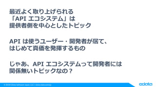 © 2018 CData Software Japan, LLC | www.cdata.com/jp
最近よく取り上げられる
「API エコシステム」は
提供者側を中心としたトピック
API は使うユーザー・開発者が居て、
はじめて真価を発揮するもの
じゃあ、API エコシステムって開発者には
関係無いトピックなの？
 