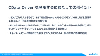 © 2018 CData Software Japan, LLC | www.cdata.com/jp
CData Driver を利用するにあたってのポイント
・ SQLでアクセスできるので、HTTP動詞やWeb APIのエンドポイントURL...