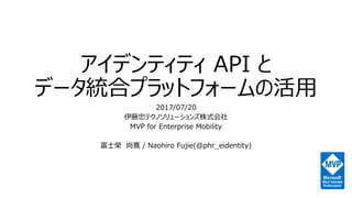 アイデンティティ API と
データ統合プラットフォームの活用
2017/07/20
伊藤忠テクノソリューションズ株式会社
MVP for Enterprise Mobility
富士榮 尚寛 / Naohiro Fujie(@phr_eidentity)
 