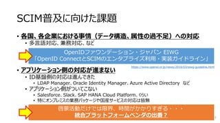 SCIM普及に向けた課題
• 各国、各企業における事情（データ構造、属性の過不足）への対応
• 多言語対応、兼務対応、など
• アプリケーション側の対応が進まない
• ID基盤側の対応は進んできた
• LDAP Manager、Oracle Identity Manager、Azure Active Directory など
• アプリケーション側がついてこない
• Salesforce、Slack、SAP HANA Cloud Platform、くらい
• 特にオンプレミスの業務パッケージや国産サービスの対応は皆無
10
OpenIDファウンデーション・ジャパン EIWG
「OpenID ConnectとSCIMのエンタプライズ利用・実装ガイドライン」
啓蒙活動だけでは限界、時間がかかりすぎる・・・
統合プラットフォームベンダの出番？
https://www.openid.or.jp/news/2016/03/eiwg-guideline.html
 