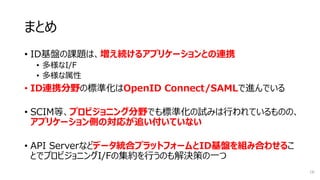 まとめ
• ID基盤の課題は、増え続けるアプリケーションとの連携
• 多様なI/F
• 多様な属性
• ID連携分野の標準化はOpenID Connect/SAMLで進んでいる
• SCIM等、プロビジョニング分野でも標準化の試みは行われているものの、
アプリケーション側の対応が追い付いていない
• API Serverなどデータ統合プラットフォームとID基盤を組み合わせるこ
とでプロビジョニングI/Fの集約を行うのも解決策の一つ
16
 