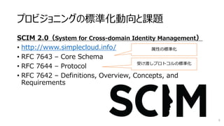 プロビジョニングの標準化動向と課題
SCIM 2.0（System for Cross-domain Identity Management）
• http://www.simplecloud.info/
• RFC 7643 – Core Schema
• RFC 7644 – Protocol
• RFC 7642 – Definitions, Overview, Concepts, and
Requirements
9
属性の標準化
受け渡しプロトコルの標準化
 