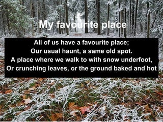 All of us have a favourite place; Our usual haunt, a same old spot. A place where we walk to with snow underfoot, Or crunching leaves, or the ground baked and hot   My  favourite place 