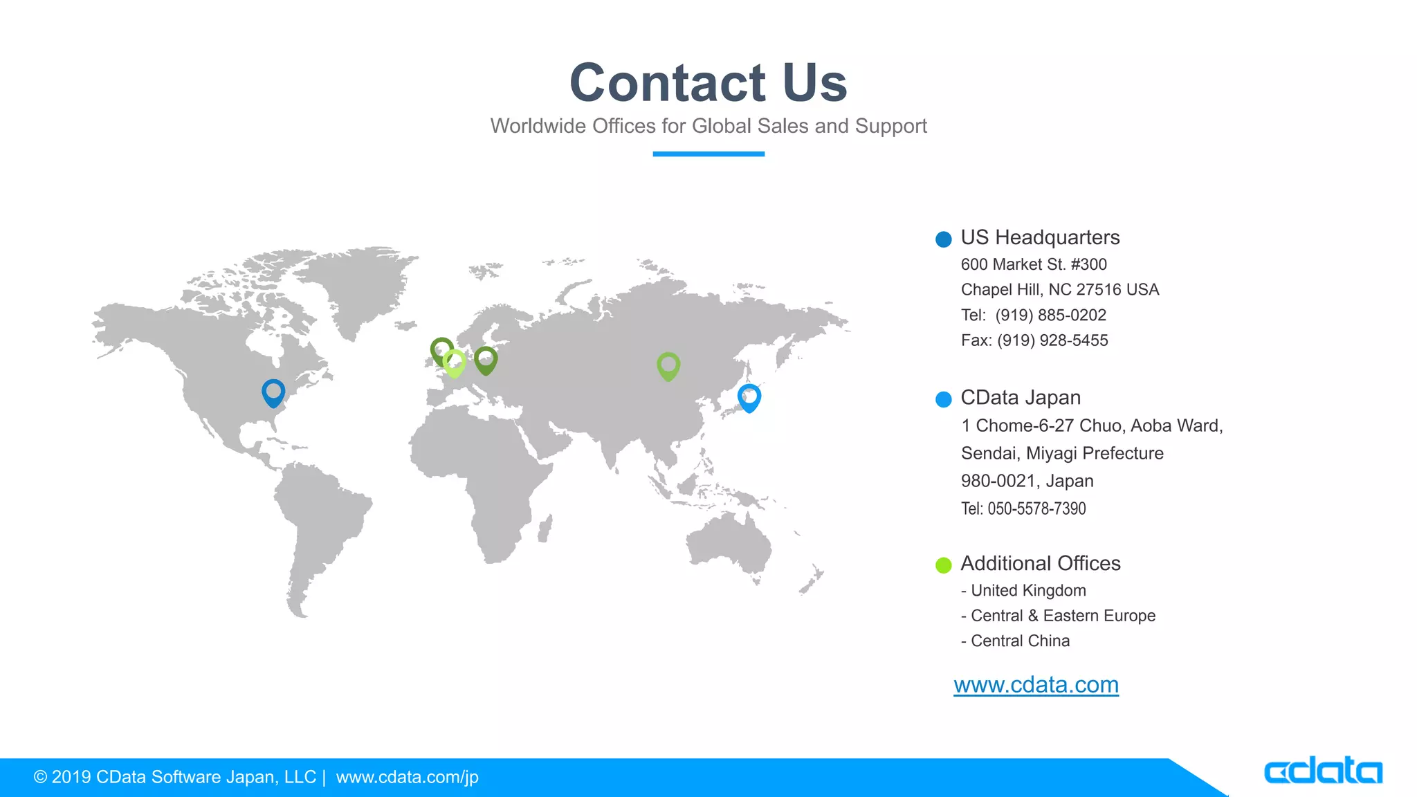 © 2019 CData Software Japan, LLC | www.cdata.com/jp
1 Chome-6-27 Chuo, Aoba Ward,
Sendai, Miyagi Prefecture
980-0021, Japan
Tel: 050-5578-7390
CData Japan
600 Market St. #300
Chapel Hill, NC 27516 USA
Tel: (919) 885-0202
Fax: (919) 928-5455
US Headquarters
- United Kingdom
- Central & Eastern Europe
- Central China
Additional Offices
Contact Us
Worldwide Offices for Global Sales and Support
www.cdata.com
 