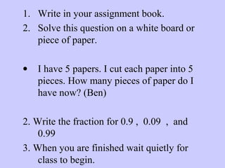 1. Write in your assignment book.
2. Solve this question on a white board or
piece of paper.
• I have 5 papers. I cut each paper into 5
pieces. How many pieces of paper do I
have now? (Ben)
2. Write the fraction for 0.9 , 0.09 , and
0.99
3. When you are finished wait quietly for
class to begin.
 