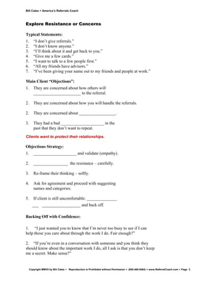 Bill Cates   America’s Referrals Coach



Explore Resistance or Concerns

Typical Statements:
1.   “I don’t give referrals.”
2.   “I don’t know anyone.”
3.   “I’ll think about it and get back to you.”
4.   “Give me a few cards.”
5.   “I want to talk to a few people first.”
6.   “All my friends have advisors.”
7.   “I’ve been giving your name out to my friends and people at work.”

Main Client “Objections”:
1.   They are concerned about how others will
     ______________________ to the referral.

2.   They are concerned about how you will handle the referrals.

2.   They are concerned about _________________.

3.   They had a bad ____________________ in the
     past that they don’t want to repeat.
Clients want to protect their relationships.

Objections Strategy:
1.   ____________________ and validate (empathy).

2.   ________________ the resistance – carefully.

3.   Re-frame their thinking – softly.

4.   Ask for agreement and proceed with suggesting
     names and categories.

5.   If client is still uncomfortable: ______________
     ___ __________________ and back off.

Backing Off with Confidence:

1. “I just wanted you to know that I’m never too busy to see if I can
help those you care about through the work I do. Fair enough?”

2. “If you’re even in a conversation with someone and you think they
should know about the important work I do, all I ask is that you don’t keep
me a secret. Make sense?”


  Copyright MMVII by Bill Cates   Reproduction is Prohibited without Permission   (800-488-5464)   www.ReferralCoach.com   Page 3
 
