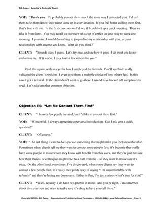Bill Cates   America’s Referrals Coach



YOU: “Thank you. I’d probably contact them much the same way I contacted you. I’d call
them to let them know their name came up in conversation. If you feel better calling them first,
that’s fine with me. In the first conversation I’d see if I could set up a quick meeting. Then we
take it from there. You may recall we started with a cup of coffee on your way to work one
morning. I promise, I would do nothing to jeopardize my relationship with you, or your
relationships with anyone you know. What do you think?”

CLIENT:           “Sounds okay I guess. Let’s try one, and see how it goes. I do trust you to not
embarrass me. If it works, I may have a few others for you.”


     Read this again, with an eye for how I employed the formula. You’ll see that I really
validated the client’s position. I even gave them a multiple choice of how others feel. In this
case I got a referral. If the client didn’t want to go there, I would have backed off and planted a
seed. Let’s take another common objection.




Objection #4: “Let Me Contact Them First”

CLIENT:           “I have a few people in mind, but I’d like to contact them first.”

YOU:         “Wonderful. I always appreciate a personal introduction. Can I ask you a quick
question?”

CLIENT:           “Of course.”

YOU: “The last thing I want to do is pursue something that might make you feel uncomfortable.
Sometimes when clients tell me they want to contact some people first, it’s because they really
have some people in mind whom they know will benefit from this work, and they’re just not sure
how their friends or colleagues might react to a call from me – so they want to make sure it’s
okay. On the other hand, sometimes, I’ve discovered, when some clients say they want to
contact a few people first, it’s really their polite way of saying “I’m uncomfortable with
referrals” and they’re letting me down easy. Either is fine, I’m just curious what’s true for you?”

CLIENT:           “Well, actually, I do have two people in mind. And you’re right, I’m concerned
about their reaction and want to make sure it’s okay to have you call them.”


  Copyright MMVII by Bill Cates   Reproduction is Prohibited without Permission   (800-488-5464)   www.ReferralCoach.com   Page 5
 