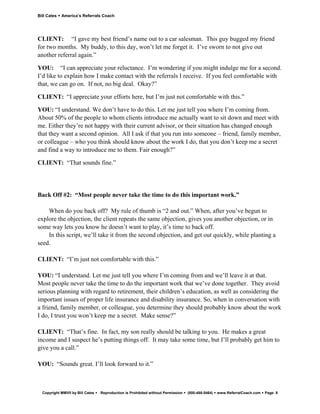 Bill Cates   America’s Referrals Coach




CLIENT: “I gave my best friend’s name out to a car salesman. This guy bugged my friend
for two months. My buddy, to this day, won’t let me forget it. I’ve sworn to not give out
another referral again.”

YOU: “I can appreciate your reluctance. I’m wondering if you might indulge me for a second.
I’d like to explain how I make contact with the referrals I receive. If you feel comfortable with
that, we can go on. If not, no big deal. Okay?”

CLIENT: “I appreciate your efforts here, but I’m just not comfortable with this.”

YOU: “I understand. We don’t have to do this. Let me just tell you where I’m coming from.
About 50% of the people to whom clients introduce me actually want to sit down and meet with
me. Either they’re not happy with their current advisor, or their situation has changed enough
that they want a second opinion. All I ask if that you run into someone – friend, family member,
or colleague – who you think should know about the work I do, that you don’t keep me a secret
and find a way to introduce me to them. Fair enough?”

CLIENT: “That sounds fine.”




Back Off #2: “Most people never take the time to do this important work.”

    When do you back off? My rule of thumb is “2 and out.” When, after you’ve begun to
explore the objection, the client repeats the same objection, gives you another objection, or in
some way lets you know he doesn’t want to play, it’s time to back off.
    In this script, we’ll take it from the second objection, and get out quickly, while planting a
seed.

CLIENT: “I’m just not comfortable with this.”

YOU: “I understand. Let me just tell you where I’m coming from and we’ll leave it at that.
Most people never take the time to do the important work that we’ve done together. They avoid
serious planning with regard to retirement, their children’s education, as well as considering the
important issues of proper life insurance and disability insurance. So, when in conversation with
a friend, family member, or colleague, you determine they should probably know about the work
I do, I trust you won’t keep me a secret. Make sense?”

CLIENT: “That’s fine. In fact, my son really should be talking to you. He makes a great
income and I suspect he’s putting things off. It may take some time, but I’ll probably get him to
give you a call.”

YOU: “Sounds great. I’ll look forward to it.”



  Copyright MMVII by Bill Cates   Reproduction is Prohibited without Permission   (800-488-5464)   www.ReferralCoach.com   Page 8
 
