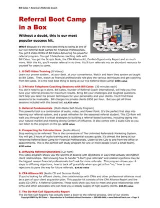 Bill Cates   America’s Referrals Coach




Referral Boot Camp
in a Box
Without a doubt, this is our most
popular success kit.
Why? Because it’s the next best thing to being at one of
our live Referral Boot Camps for Financial Professionals.
You get 8 Video DVDs of Bill Cates delivering his powerful
referral program. You get 3 telephone coaching calls with
Bill Cates. You get the Scripts Book, the CPA Alliance Kit, Do-Not-Opportunity Report and so much
more. With this kit, you’ll master referral in no time. You’ll turn referrals into an abundant resource for
yourself for years to come.

1. 8 DVD Video Training (8 Videos)
Learn our proven system… at your desk…at your convenience. Watch and learn they system as taught
by Bill Cates. Then, watch as financial professionals role play the various techniques and get coaching
from Bill Cates. It is the next best thing to being at our live Referral Boot Camp! $995 value

2. 3 Private Telephone Coaching Sessions with Bill Cates (30 minutes each)
You don't need to go it alone. Bill Cates, founder of Referral Coach International, will help you fine
tune your referral process for maximum results. Bring Bill your challenges and toughest questions.
He’ll help you tailor his proven techniques for your personality and your clients. You'll find these
sessions to be invaluable. Bill charges his private clients $950 per hour. But you get all three
sessions included with this boxed set. $1,425 value

3. Referral Fundamentals (Multi-Media Self-Study Program)
This powerful tool is a combination of audio, video, and Power Point. It’s the perfect first step into
learning our referral system, and a great refresher for the seasoned referral student. This CD-Rom will
walk you through the 6 critical strategies to building a referral-based business, including taping into
your natural market and meeting strong Centers of Influence. It also comes with 2 audio CDs so you
can listen to the program on the go. $195 value

4. Prospecting for Introductions (Audio Album)
Stop waiting to be referred! This is the cornerstone of The Unlimited Referrals® Marketing System.
You will get 3 hours of audio training and a substantial success guide. It's almost like being at our
renowned Referral Boot Camp for Financial Professionals. Listen to the CDs to and from the office or
appointments. This is the perfect self-study program for one or more people (even a small team).
$295 value

5. Diffusing Referral Objections (CD-Rom)
This video program shows you the secrets of dealing with objections in ways that actually strengthen
client relationships. Not knowing how to handle “I don’t give referrals” and related rejections may be
the biggest reason financial professionals don’t ask for more referrals. This program shows you: 6
steps to diffusing objections; how to back off gracefully when you get a firm “no;” how to use
rejections to pave the way for future referrals. $39.95 value

6. CPA Alliance Kit (Audio CD and Success Guide)
If you’re looking for affluent clients, then relationships with CPAs and other professional alliances must
be a part of your client acquisition plan. This popular kit consists of the CPA Alliance Report and the
audio CD CPA's: A Referral Goldmine. These tools show you how to meet and grow relationships with
CPAs and other advocates who can feed you a steady supply of high-quality clients. $59.95 value

7. The Do-Not-Call Opportunity Report
The Do-Not-Call Registry has actually been a boon to the referral process. One of our clients
  Copyright MMVII by Bill Cates   Reproduction is Prohibited without Permission   (800-488-5464)   www.ReferralCoach.com   Page 9
 