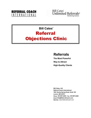 Bill Cates’
    Referral
Objections Clinic


                   Referrals
                   The Most Powerful
                   Way to Attract
                   High-Quality Clients




                   Bill Cates, CSP
                   Referral Coach International
                   7901 Sandy Spring Road, Suite 102
                   Lauren, MD 20707
                   Phone 301/497-2200 Fax 301/497-2228
                   Email Info@ReferralCoach.com
                   Web Site www.ReferralCoach.com
 