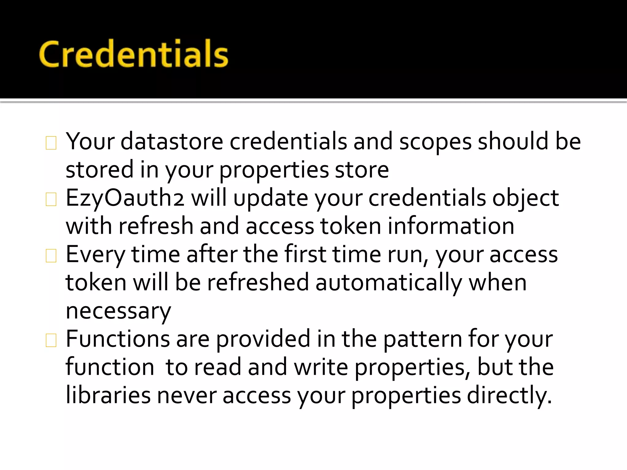 Your datastore credentials and scopes should be
stored in your properties store
EzyOauth2 will update your credentials object
with refresh and access token information
Every time after the first time run, your access
token will be refreshed automatically when
necessary
Functions are provided in the pattern for your
function to read and write properties, but the
libraries never access your properties directly.
 