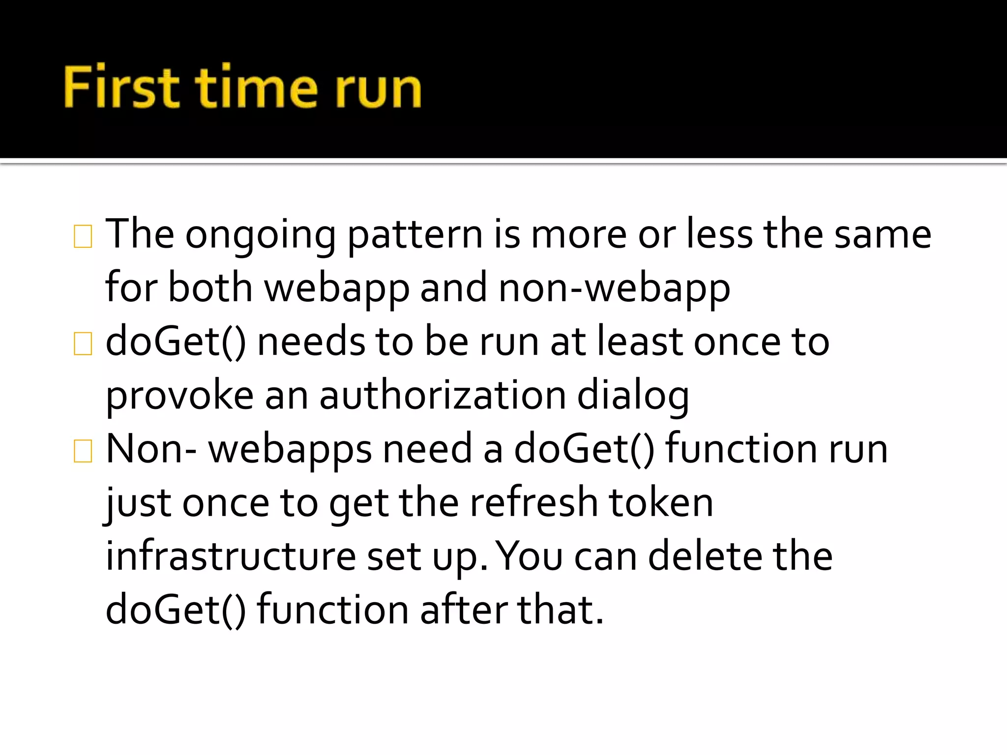 The ongoing pattern is more or less the same
for both webapp and non-webapp
doGet() needs to be run at least once to
provoke an authorization dialog
Non- webapps need a doGet() function run
just once to get the refresh token
infrastructure set up.You can delete the
doGet() function after that.
 