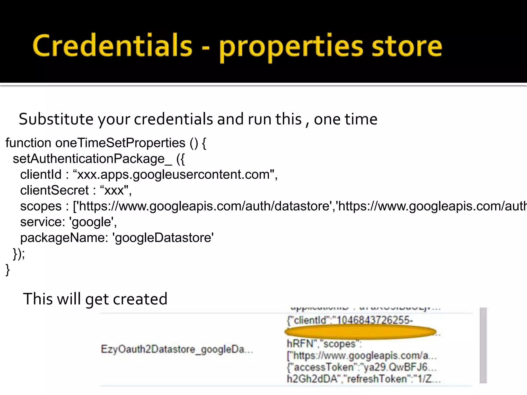 Substitute your credentials and run this , one time
function oneTimeSetProperties () {
setAuthenticationPackage_ ({
clientId : “xxx.apps.googleusercontent.com",
clientSecret : “xxx",
scopes : ['https://www.googleapis.com/auth/datastore','https://www.googleapis.com/auth
service: 'google',
packageName: 'googleDatastore'
});
}
This will get created
 