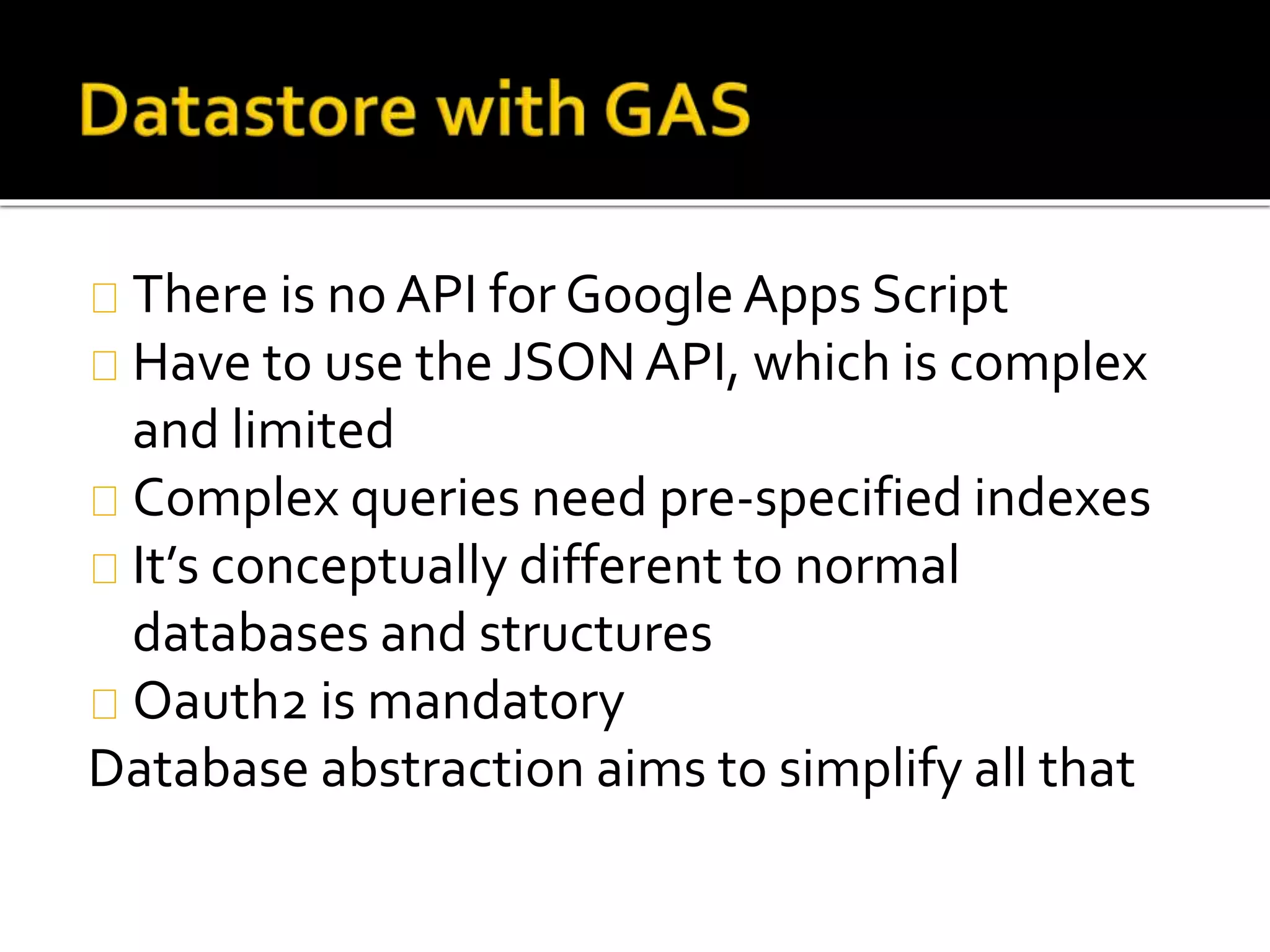 There is no API for Google Apps Script
Have to use the JSON API, which is complex
and limited
Complex queries need pre-specified indexes
It’s conceptually different to normal
databases and structures
Oauth2 is mandatory
Database abstraction aims to simplify all that
 