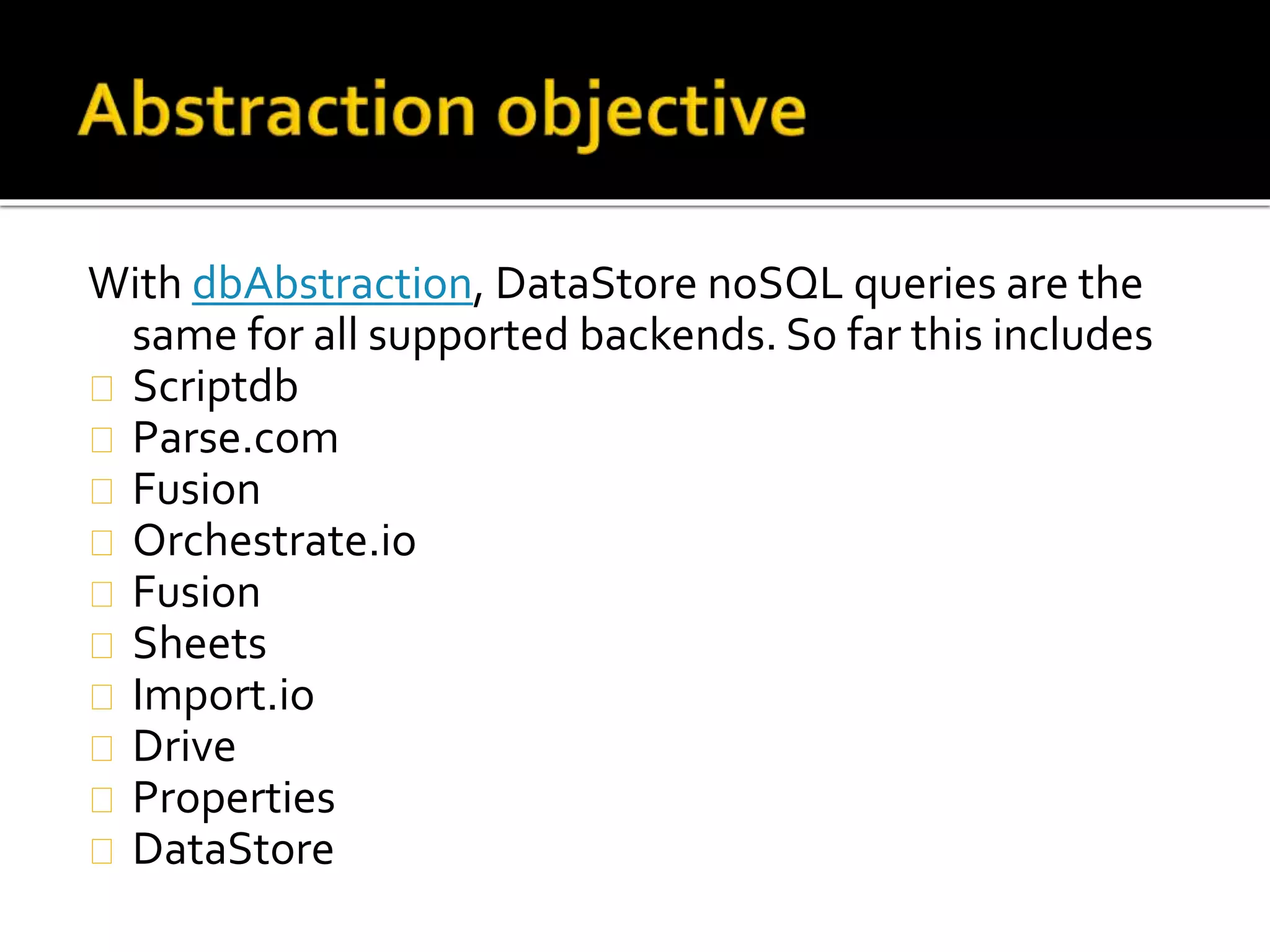 With dbAbstraction, DataStore noSQL queries are the
same for all supported backends. So far this includes
Scriptdb
Parse.com
Fusion
Orchestrate.io
Fusion
Sheets
Import.io
Drive
Properties
DataStore
 