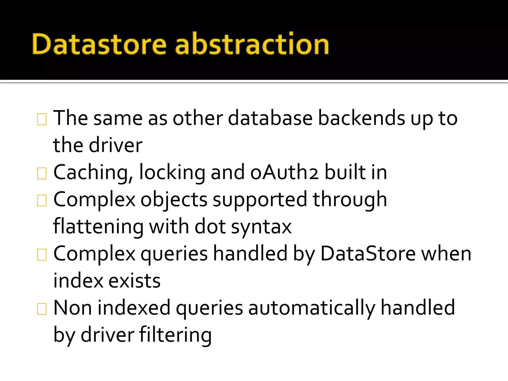 The same as other database backends up to
the driver
Caching, locking and oAuth2 built in
Complex objects supported through
flattening with dot syntax
Complex queries handled by DataStore when
index exists
Non indexed queries automatically handled
by driver filtering
 