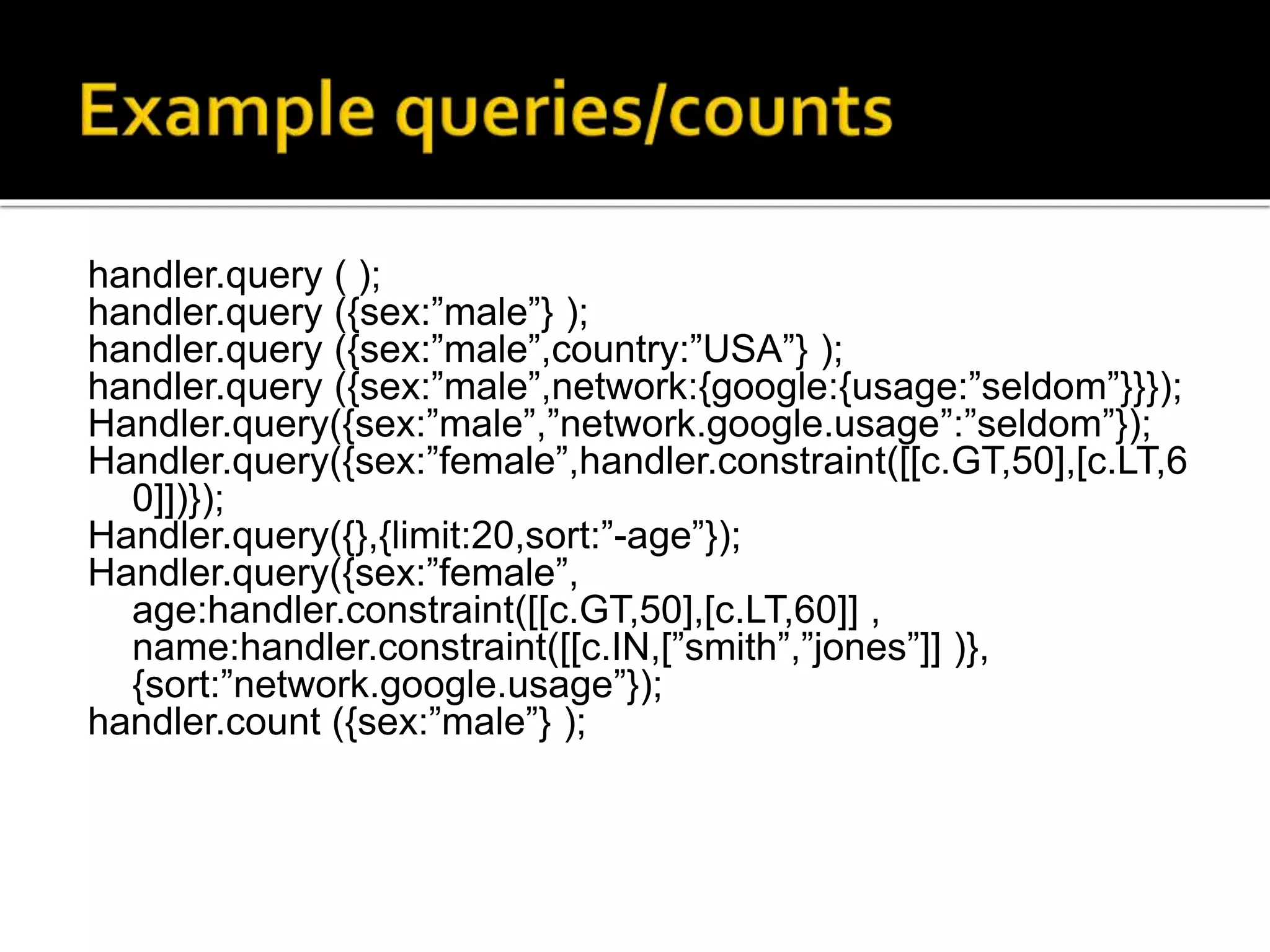 handler.query ( );
handler.query ({sex:”male”} );
handler.query ({sex:”male”,country:”USA”} );
handler.query ({sex:”male”,network:{google:{usage:”seldom”}}});
Handler.query({sex:”male”,”network.google.usage”:”seldom”});
Handler.query({sex:”female”,handler.constraint([[c.GT,50],[c.LT,6
0]])});
Handler.query({},{limit:20,sort:”-age”});
Handler.query({sex:”female”,
age:handler.constraint([[c.GT,50],[c.LT,60]] ,
name:handler.constraint([[c.IN,[”smith”,”jones”]] )},
{sort:”network.google.usage”});
handler.count ({sex:”male”} );
 